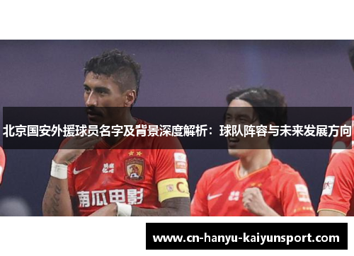 北京国安外援球员名字及背景深度解析：球队阵容与未来发展方向