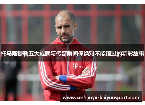 托马斯穆勒五大成就与传奇瞬间你绝对不能错过的精彩故事