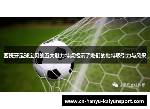 西班牙足球宝贝的五大魅力特点揭示了她们的独特吸引力与风采