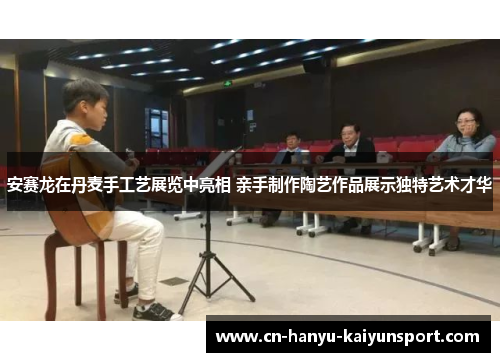 安赛龙在丹麦手工艺展览中亮相 亲手制作陶艺作品展示独特艺术才华