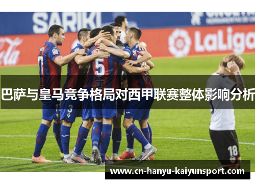 巴萨与皇马竞争格局对西甲联赛整体影响分析 巴萨与皇马竞争格局对西甲联赛整体影响分析