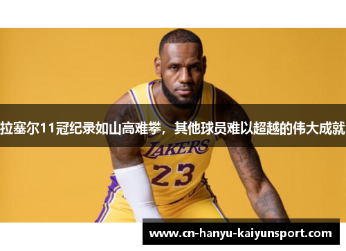 拉塞尔11冠纪录如山高难攀，其他球员难以超越的伟大成就