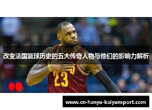 改变法国篮球历史的五大传奇人物与他们的影响力解析