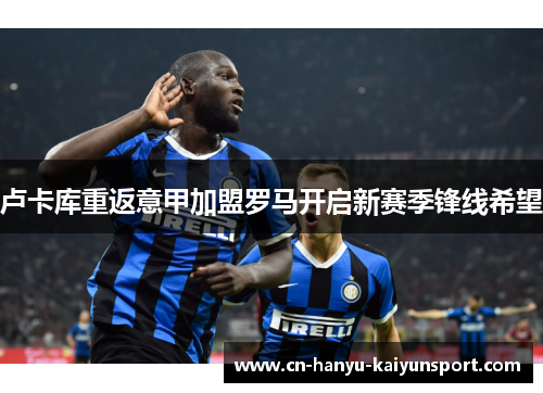 卢卡库重返意甲加盟罗马开启新赛季锋线希望