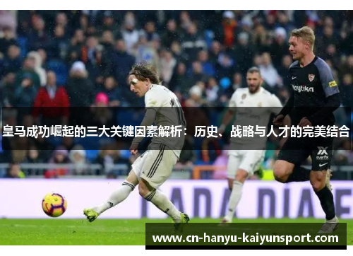 皇马成功崛起的三大关键因素解析：历史、战略与人才的完美结合