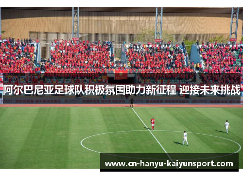 阿尔巴尼亚足球队积极氛围助力新征程 迎接未来挑战